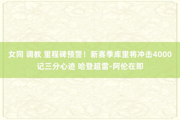 女同 调教 里程碑预警！新赛季库里将冲击4000记三分心迹 哈登超雷-阿伦在即