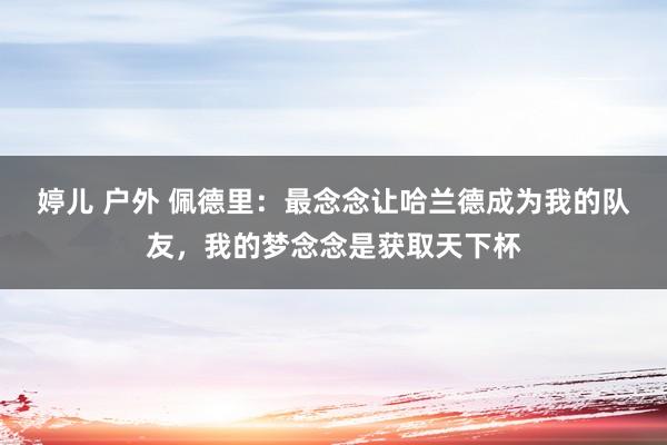 婷儿 户外 佩德里：最念念让哈兰德成为我的队友，我的梦念念是获取天下杯