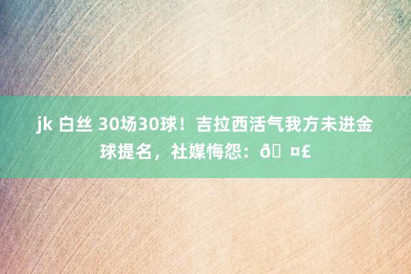 jk 白丝 30场30球！吉拉西活气我方未进金球提名，社媒悔怨：🤣