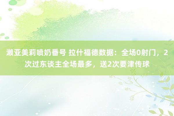 濑亚美莉喷奶番号 拉什福德数据：全场0射门，2次过东谈主全场最多，送2次要津传球