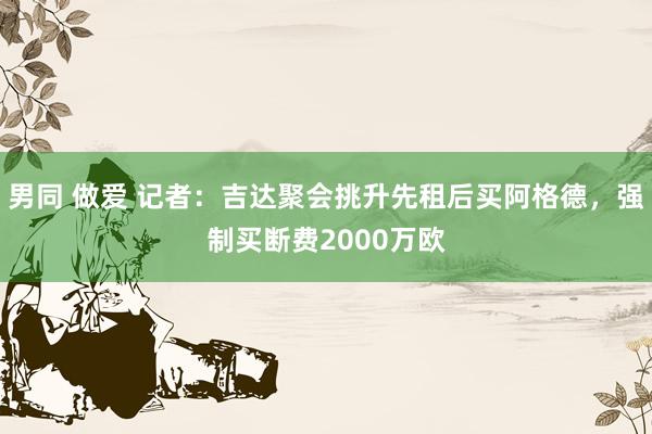 男同 做爱 记者：吉达聚会挑升先租后买阿格德，强制买断费2000万欧