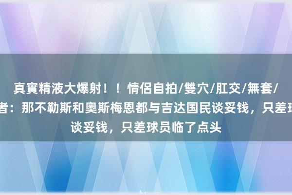 真實精液大爆射！！情侶自拍/雙穴/肛交/無套/大量噴精 记者：那不勒斯和奥斯梅恩都与吉达国民谈妥钱，只差球员临了点头