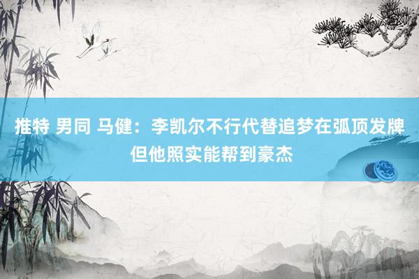 推特 男同 马健：李凯尔不行代替追梦在弧顶发牌 但他照实能帮到豪杰