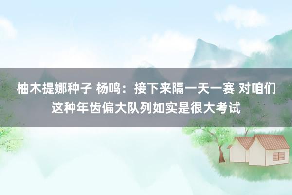 柚木提娜种子 杨鸣：接下来隔一天一赛 对咱们这种年齿偏大队列如实是很大考试