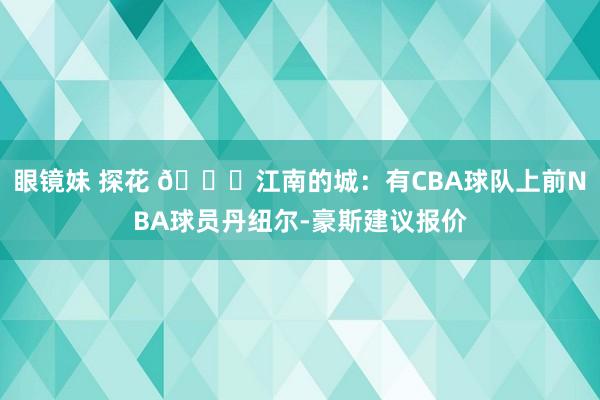 眼镜妹 探花 👀江南的城：有CBA球队上前NBA球员丹纽尔-豪斯建议报价