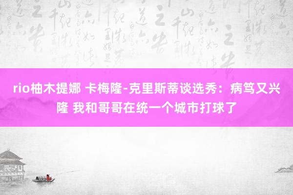 rio柚木提娜 卡梅隆-克里斯蒂谈选秀：病笃又兴隆 我和哥哥在统一个城市打球了