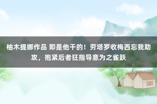柚木提娜作品 即是他干的！劳塔罗收梅西忘我助攻，抱紧后者狂指导意为之雀跃