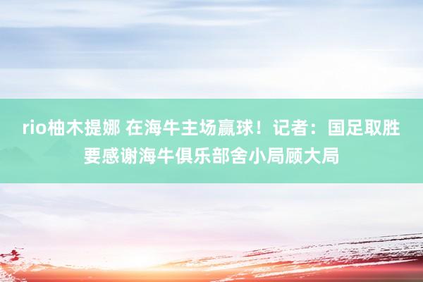 rio柚木提娜 在海牛主场赢球！记者：国足取胜要感谢海牛俱乐部舍小局顾大局