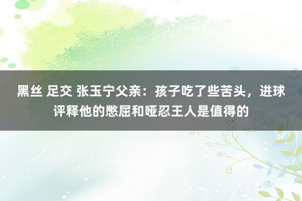 黑丝 足交 张玉宁父亲：孩子吃了些苦头，进球评释他的憋屈和哑忍王人是值得的