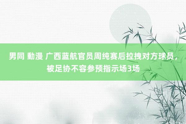 男同 動漫 广西蓝航官员周纯赛后拉拽对方球员，被足协不容参预指示场3场
