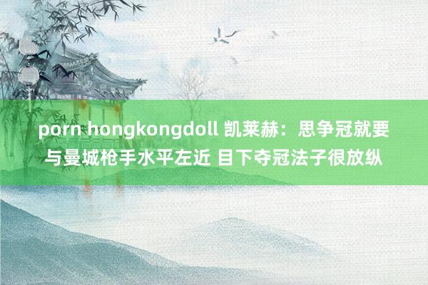 porn hongkongdoll 凯莱赫：思争冠就要与曼城枪手水平左近 目下夺冠法子很放纵