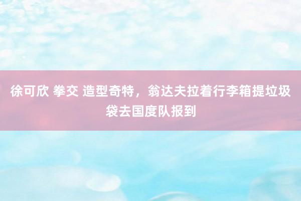 徐可欣 拳交 造型奇特，翁达夫拉着行李箱提垃圾袋去国度队报到