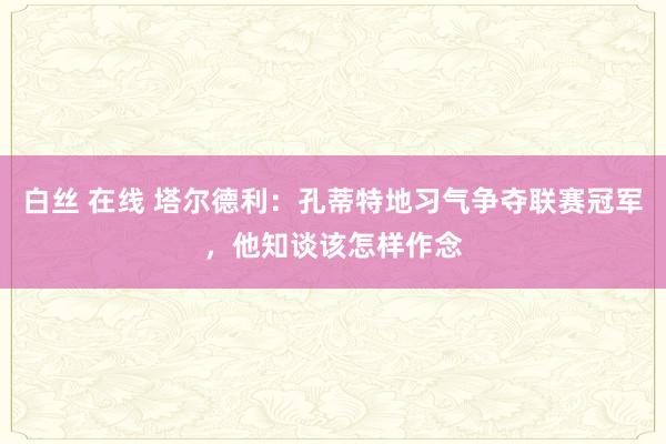 白丝 在线 塔尔德利：孔蒂特地习气争夺联赛冠军，他知谈该怎样作念