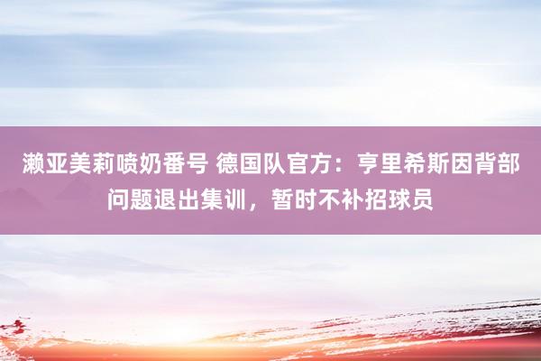 濑亚美莉喷奶番号 德国队官方：亨里希斯因背部问题退出集训，暂时不补招球员