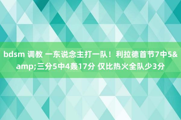 bdsm 调教 一东说念主打一队！利拉德首节7中5&三分5中4轰17分 仅比热火全队少3分