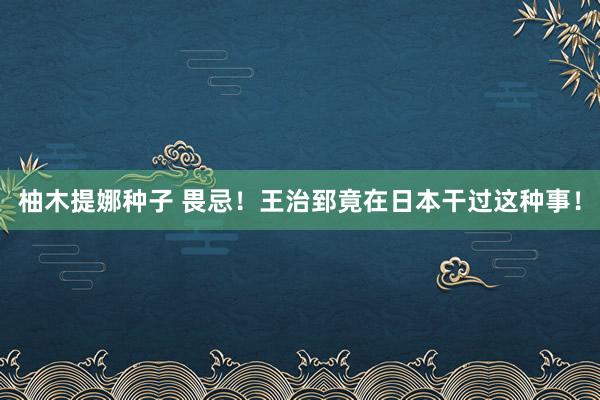 柚木提娜种子 畏忌！王治郅竟在日本干过这种事！
