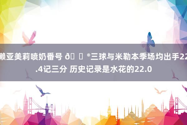 濑亚美莉喷奶番号 😮三球与米勒本季场均出手22.4记三分 历史记录是水花的22.0