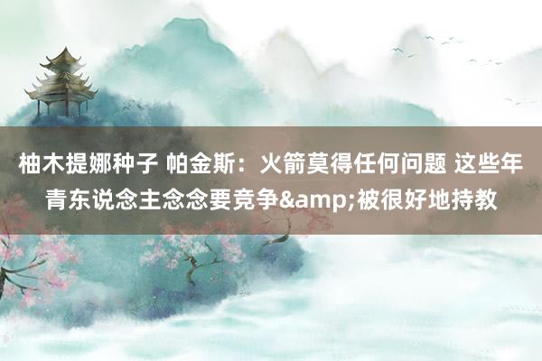 柚木提娜种子 帕金斯：火箭莫得任何问题 这些年青东说念主念念要竞争&被很好地持教