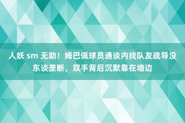 人妖 sm 无助！姆巴佩球员通谈内找队友疏导没东谈垄断，双手背后沉默靠在墙边