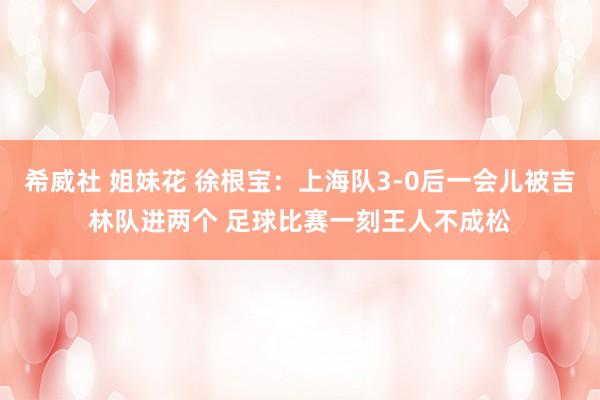 希威社 姐妹花 徐根宝：上海队3-0后一会儿被吉林队进两个 足球比赛一刻王人不成松