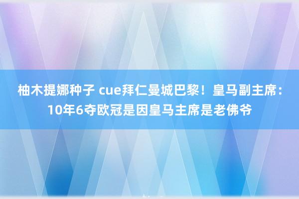 柚木提娜种子 cue拜仁曼城巴黎！皇马副主席：10年6夺欧冠是因皇马主席是老佛爷