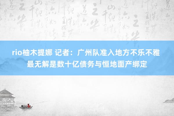 rio柚木提娜 记者：广州队准入地方不乐不雅 最无解是数十亿债务与恒地面产绑定