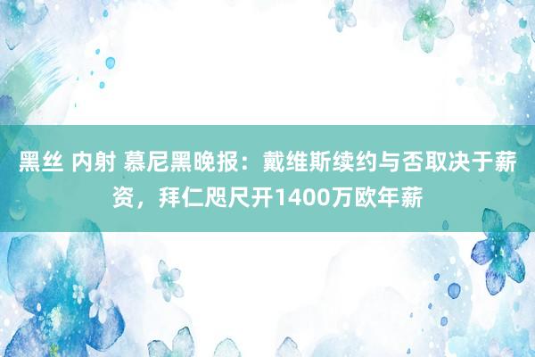 黑丝 内射 慕尼黑晚报：戴维斯续约与否取决于薪资，拜仁咫尺开1400万欧年薪