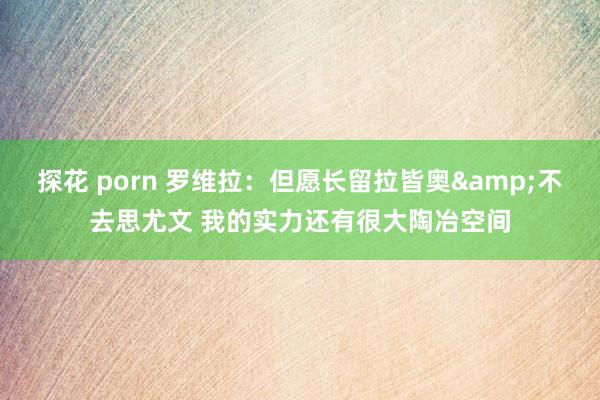 探花 porn 罗维拉：但愿长留拉皆奥&不去思尤文 我的实力还有很大陶冶空间