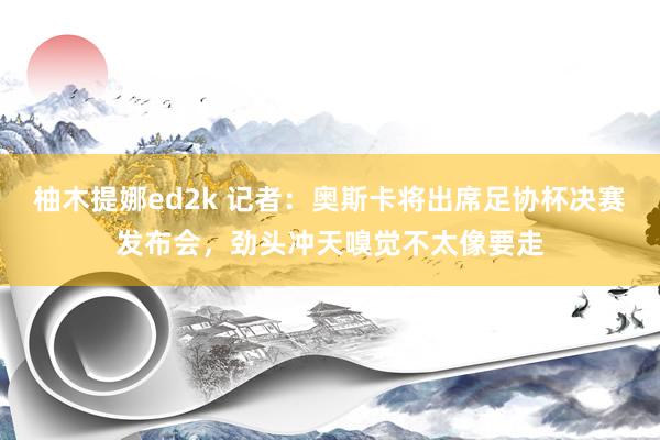 柚木提娜ed2k 记者：奥斯卡将出席足协杯决赛发布会，劲头冲天嗅觉不太像要走