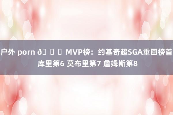 户外 porn 🔔MVP榜：约基奇超SGA重回榜首 库里第6 莫布里第7 詹姆斯第8