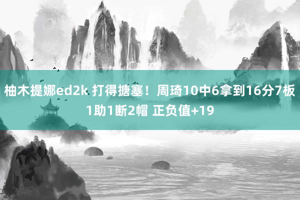 柚木提娜ed2k 打得搪塞！周琦10中6拿到16分7板1助1断2帽 正负值+19