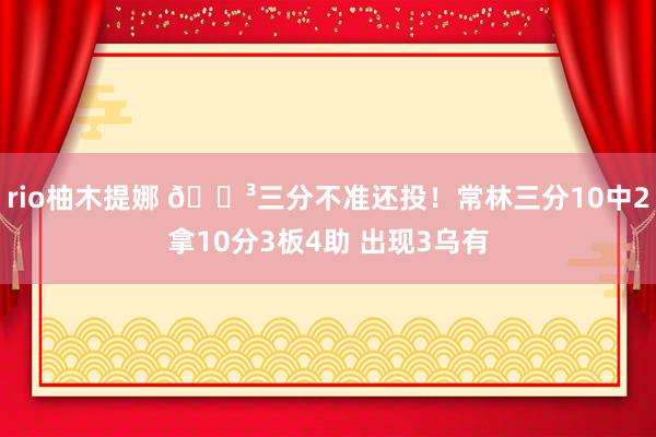 rio柚木提娜 😳三分不准还投！常林三分10中2拿10分3板4助 出现3乌有