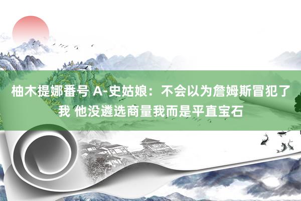 柚木提娜番号 A-史姑娘：不会以为詹姆斯冒犯了我 他没遴选商量我而是平直宝石