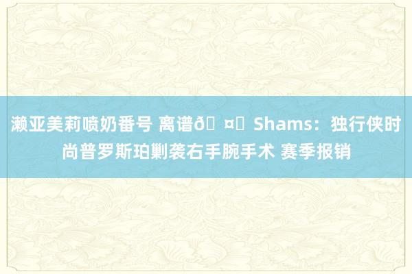 濑亚美莉喷奶番号 离谱🤕Shams：独行侠时尚普罗斯珀剿袭右手腕手术 赛季报销