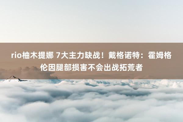 rio柚木提娜 7大主力缺战！戴格诺特：霍姆格伦因腿部损害不会出战拓荒者