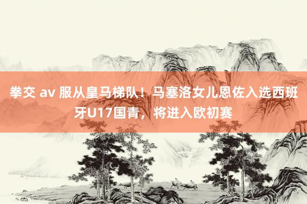 拳交 av 服从皇马梯队！马塞洛女儿恩佐入选西班牙U17国青，将进入欧初赛