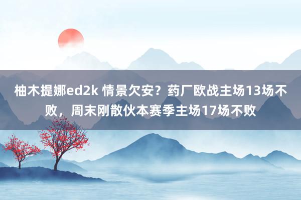 柚木提娜ed2k 情景欠安？药厂欧战主场13场不败，周末刚散伙本赛季主场17场不败