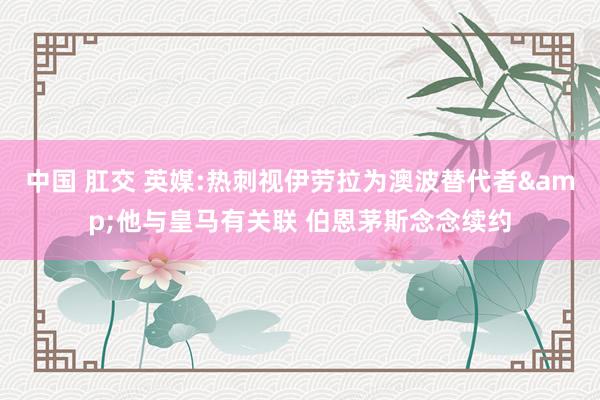 中国 肛交 英媒:热刺视伊劳拉为澳波替代者&他与皇马有关联 伯恩茅斯念念续约