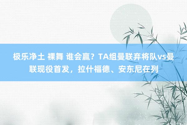 极乐净土 裸舞 谁会赢？TA组曼联弃将队vs曼联现役首发，拉什福德、安东尼在列