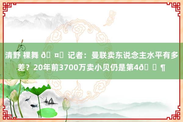 清野 裸舞 🤔记者：曼联卖东说念主水平有多差？20年前3700万卖小贝仍是第4😶