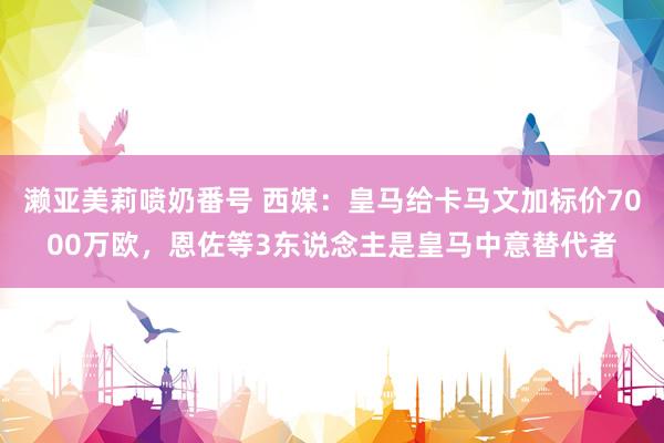 濑亚美莉喷奶番号 西媒：皇马给卡马文加标价7000万欧，恩佐等3东说念主是皇马中意替代者