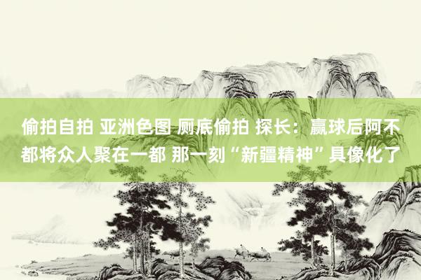 偷拍自拍 亚洲色图 厕底偷拍 探长：赢球后阿不都将众人聚在一都 那一刻“新疆精神”具像化了