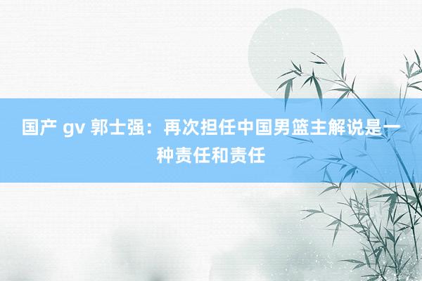 国产 gv 郭士强：再次担任中国男篮主解说是一种责任和责任