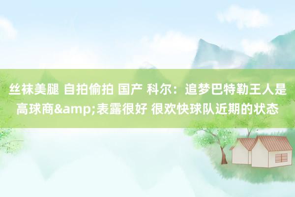 丝袜美腿 自拍偷拍 国产 科尔：追梦巴特勒王人是高球商&表露很好 很欢快球队近期的状态