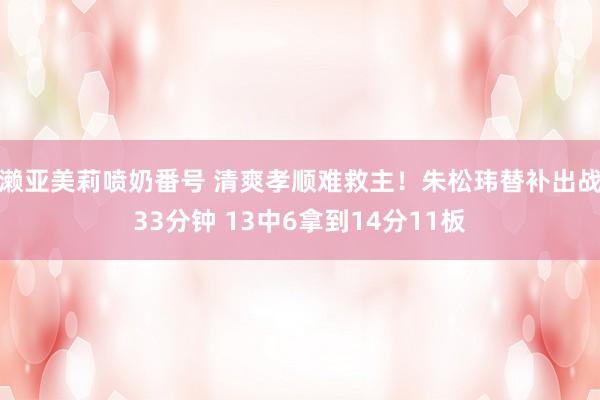 濑亚美莉喷奶番号 清爽孝顺难救主！朱松玮替补出战33分钟 13中6拿到14分11板