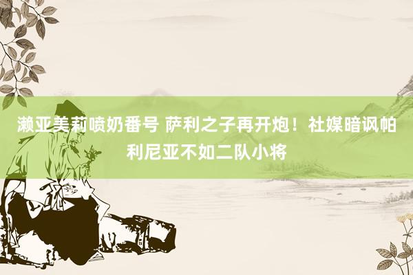濑亚美莉喷奶番号 萨利之子再开炮！社媒暗讽帕利尼亚不如二队小将
