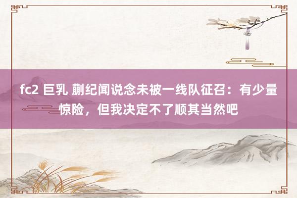 fc2 巨乳 蒯纪闻说念未被一线队征召：有少量惊险，但我决定不了顺其当然吧
