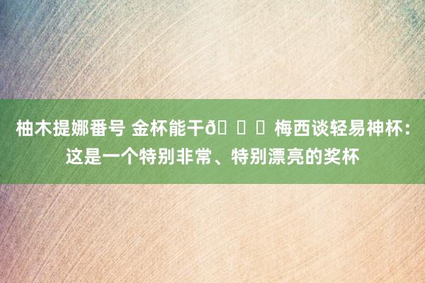 柚木提娜番号 金杯能干🏆梅西谈轻易神杯：这是一个特别非常、特别漂亮的奖杯