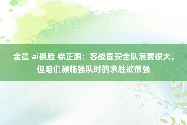 金晨 ai换脸 徐正源：客战国安全队浪费很大，但咱们濒临强队时的求胜欲很强