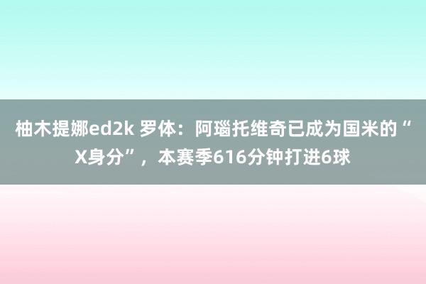 柚木提娜ed2k 罗体：阿瑙托维奇已成为国米的“X身分”，本赛季616分钟打进6球